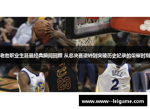 老詹职业生涯最经典瞬间回顾 从总决赛逆转到突破历史纪录的荣耀时刻
