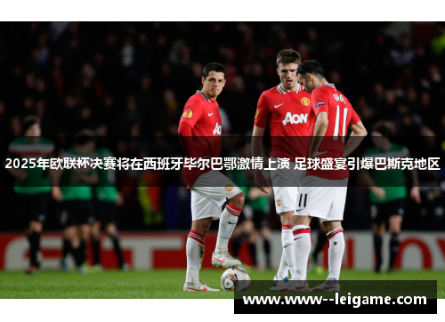 2025年欧联杯决赛将在西班牙毕尔巴鄂激情上演 足球盛宴引爆巴斯克地区