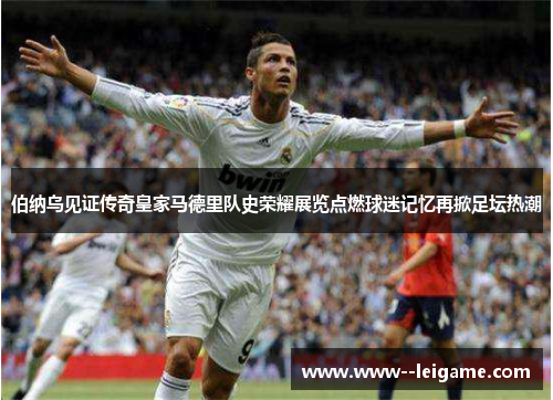 伯纳乌见证传奇皇家马德里队史荣耀展览点燃球迷记忆再掀足坛热潮