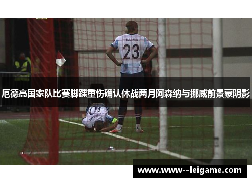 厄德高国家队比赛脚踝重伤确认休战两月阿森纳与挪威前景蒙阴影 厄德高国家队比赛脚踝重伤确认休战两月阿森纳与挪威前景蒙阴影