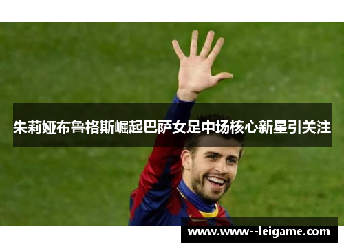 朱莉娅布鲁格斯崛起巴萨女足中场核心新星引关注 朱莉娅布鲁格斯崛起巴萨女足中场核心新星引关注