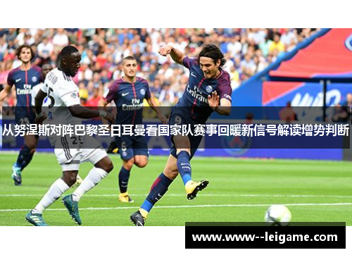 从努涅斯对阵巴黎圣日耳曼看国家队赛事回暖新信号解读增势判断 从努涅斯对阵巴黎圣日耳曼看国家队赛事回暖新信号解读增势判断