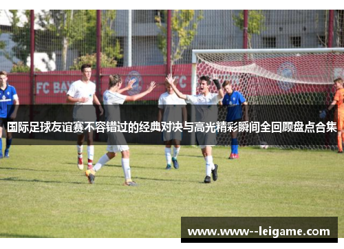 国际足球友谊赛不容错过的经典对决与高光精彩瞬间全回顾盘点合集 国际足球友谊赛不容错过的经典对决与高光精彩瞬间全回顾盘点合集